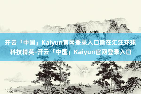 开云「中国」Kaiyun官网登录入口旨在汇注环球科技精英-开云「中国」Kaiyun官网登录入口