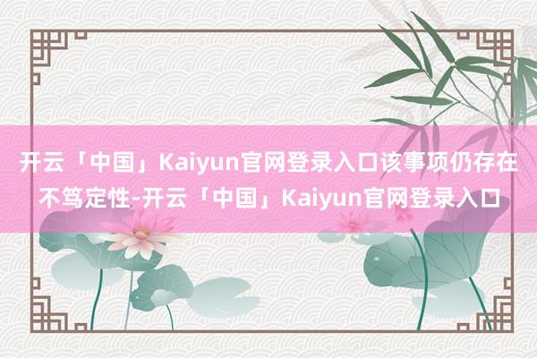 开云「中国」Kaiyun官网登录入口该事项仍存在不笃定性-开云「中国」Kaiyun官网登录入口