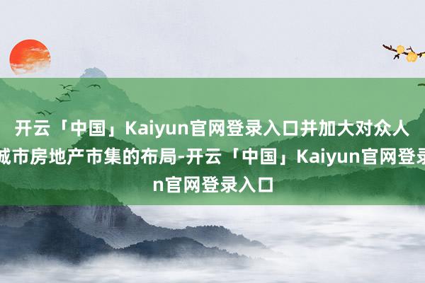 开云「中国」Kaiyun官网登录入口并加大对众人中枢城市房地产市集的布局-开云「中国」Kaiyun官网登录入口