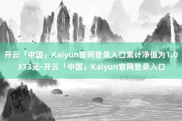 开云「中国」Kaiyun官网登录入口累计净值为1.0373元-开云「中国」Kaiyun官网登录入口