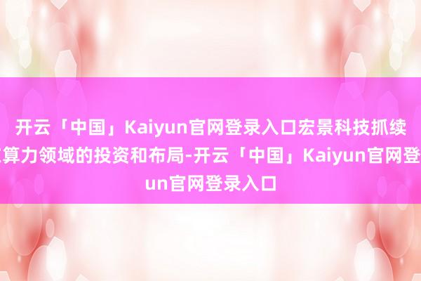 开云「中国」Kaiyun官网登录入口宏景科技抓续加大在算力领域的投资和布局-开云「中国」Kaiyun官网登录入口
