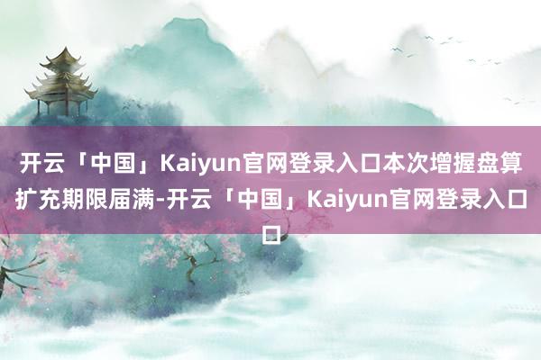 开云「中国」Kaiyun官网登录入口本次增握盘算扩充期限届满-开云「中国」Kaiyun官网登录入口