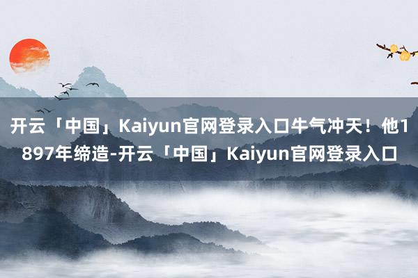 开云「中国」Kaiyun官网登录入口牛气冲天！他1897年缔造-开云「中国」Kaiyun官网登录入口