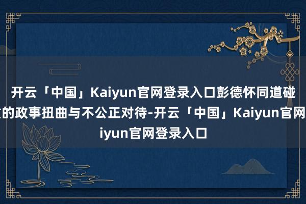 开云「中国」Kaiyun官网登录入口彭德怀同道碰到了严重的政事扭曲与不公正对待-开云「中国」Kaiyun官网登录入口