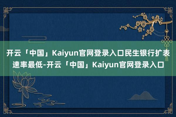 开云「中国」Kaiyun官网登录入口民生银行扩表速率最低-开云「中国」Kaiyun官网登录入口