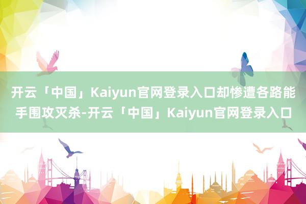 开云「中国」Kaiyun官网登录入口却惨遭各路能手围攻灭杀-开云「中国」Kaiyun官网登录入口