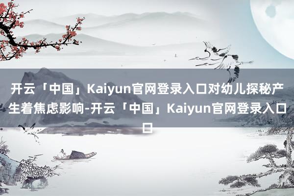 开云「中国」Kaiyun官网登录入口对幼儿探秘产生着焦虑影响-开云「中国」Kaiyun官网登录入口