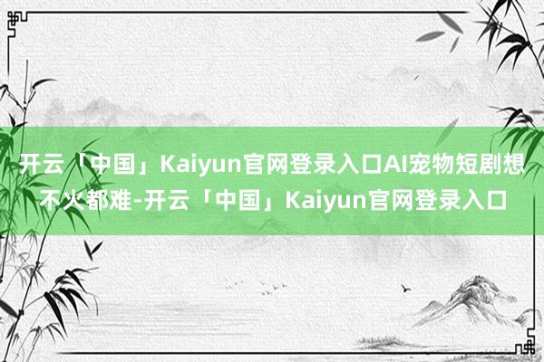 开云「中国」Kaiyun官网登录入口AI宠物短剧想不火都难-开云「中国」Kaiyun官网登录入口