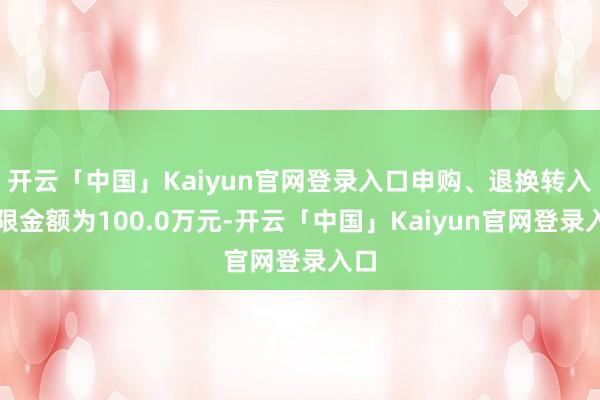 开云「中国」Kaiyun官网登录入口申购、退换转入上限金额为100.0万元-开云「中国」Kaiyun官网登录入口