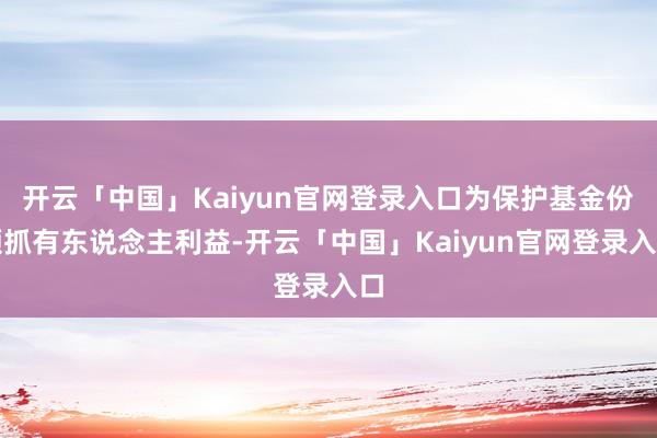 开云「中国」Kaiyun官网登录入口为保护基金份额抓有东说念主利益-开云「中国」Kaiyun官网登录入口
