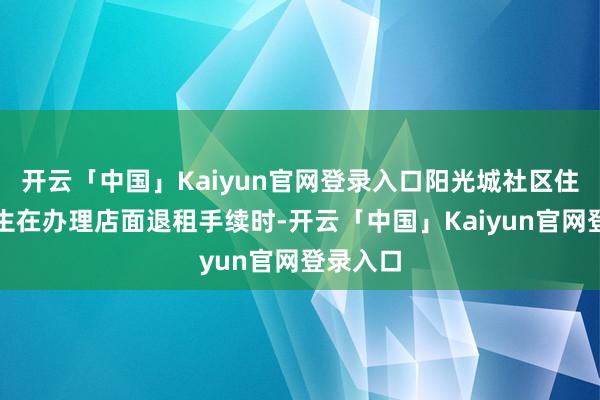 开云「中国」Kaiyun官网登录入口阳光城社区住户高先生在办理店面退租手续时-开云「中国」Kaiyun官网登录入口