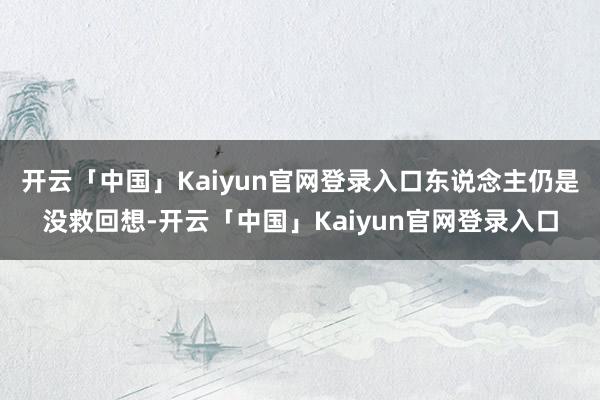 开云「中国」Kaiyun官网登录入口东说念主仍是没救回想-开云「中国」Kaiyun官网登录入口