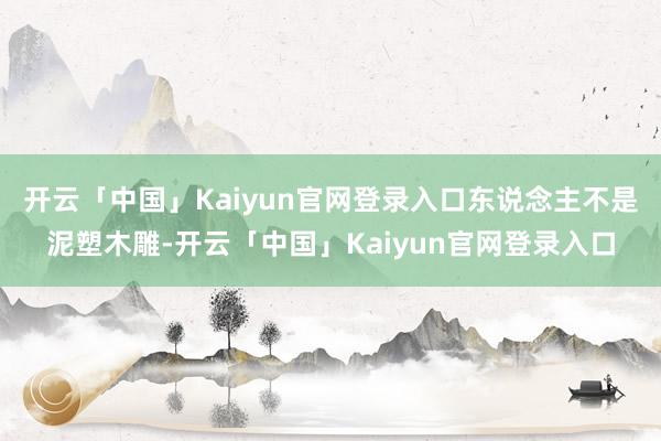 开云「中国」Kaiyun官网登录入口东说念主不是泥塑木雕-开云「中国」Kaiyun官网登录入口