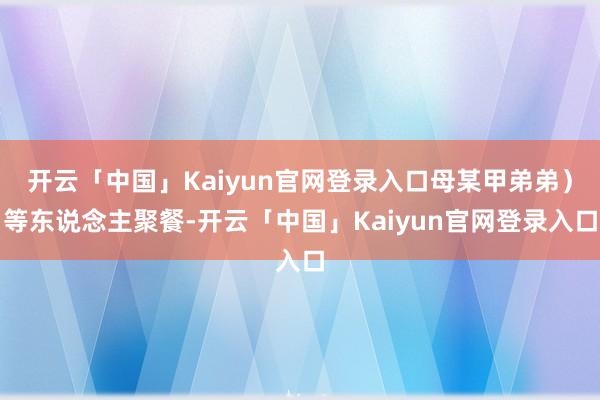 开云「中国」Kaiyun官网登录入口母某甲弟弟)等东说念主聚餐-开云「中国」Kaiyun官网登录入口