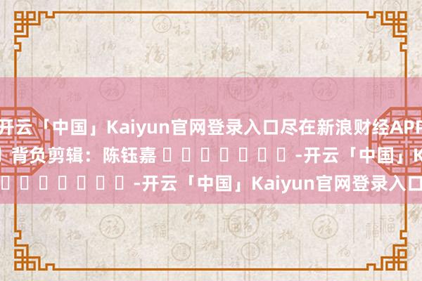 开云「中国」Kaiyun官网登录入口尽在新浪财经APP 背负剪辑:陈钰嘉 -开云「中国」Kaiyun官网登录入口