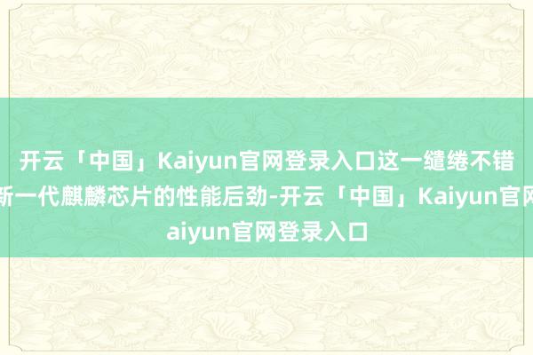 开云「中国」Kaiyun官网登录入口这一缱绻不错充分开释新一代麒麟芯片的性能后劲-开云「中国」Kaiyun官网登录入口