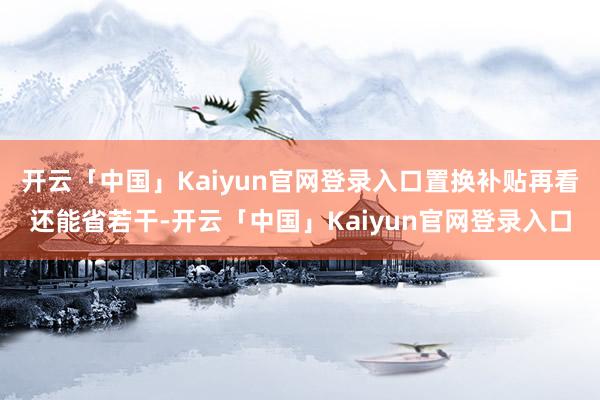 开云「中国」Kaiyun官网登录入口置换补贴再看还能省若干-开云「中国」Kaiyun官网登录入口