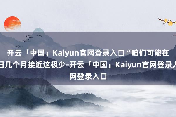 开云「中国」Kaiyun官网登录入口“咱们可能在改日几个月接近这极少-开云「中国」Kaiyun官网登录入口
