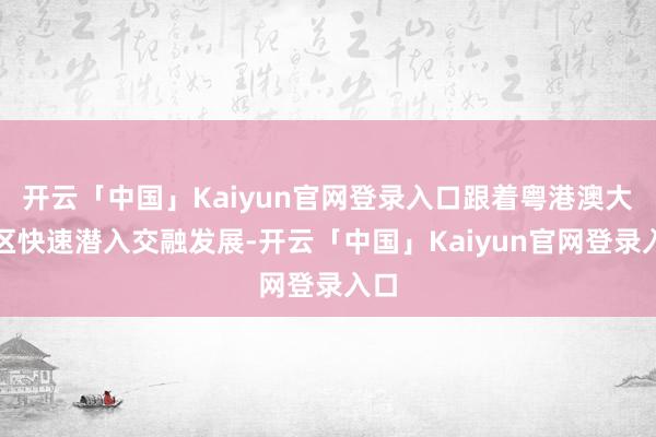开云「中国」Kaiyun官网登录入口跟着粤港澳大湾区快速潜入交融发展-开云「中国」Kaiyun官网登录入口