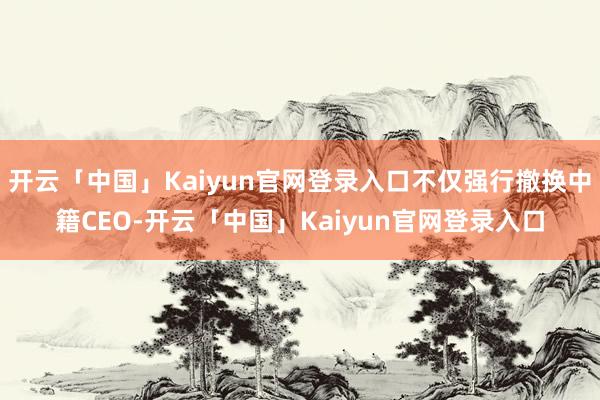 开云「中国」Kaiyun官网登录入口不仅强行撤换中籍CEO-开云「中国」Kaiyun官网登录入口