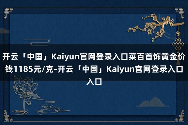 开云「中国」Kaiyun官网登录入口菜百首饰黄金价钱1185元/克-开云「中国」Kaiyun官网登录入口