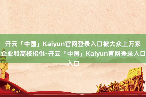 开云「中国」Kaiyun官网登录入口被大众上万家企业和高校招供-开云「中国」Kaiyun官网登录入口