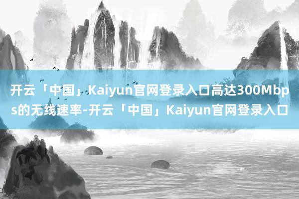 开云「中国」Kaiyun官网登录入口高达300Mbps的无线速率-开云「中国」Kaiyun官网登录入口