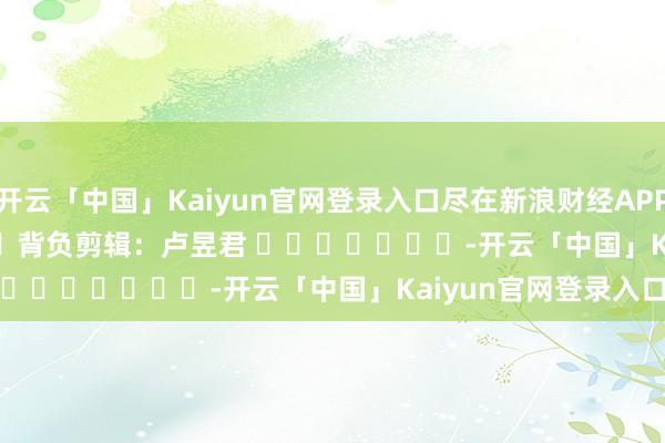 开云「中国」Kaiyun官网登录入口尽在新浪财经APP 背负剪辑:卢昱君 -开云「中国」Kaiyun官网登录入口