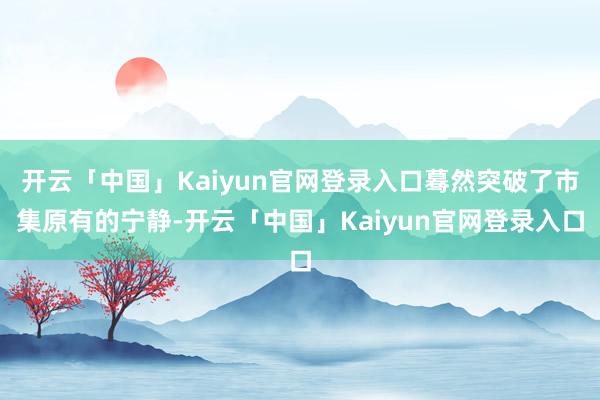 开云「中国」Kaiyun官网登录入口蓦然突破了市集原有的宁静-开云「中国」Kaiyun官网登录入口
