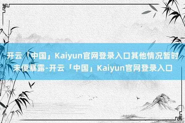 开云「中国」Kaiyun官网登录入口其他情况暂时未便暴露-开云「中国」Kaiyun官网登录入口