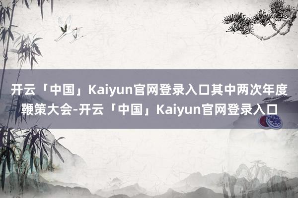 开云「中国」Kaiyun官网登录入口其中两次年度鞭策大会-开云「中国」Kaiyun官网登录入口