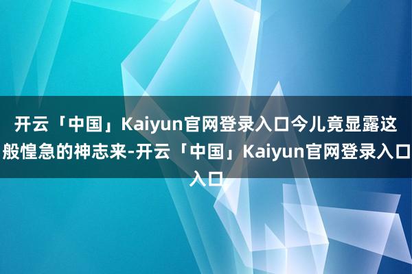 开云「中国」Kaiyun官网登录入口今儿竟显露这般惶急的神志来-开云「中国」Kaiyun官网登录入口