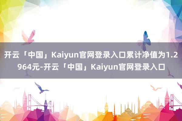 开云「中国」Kaiyun官网登录入口累计净值为1.2964元-开云「中国」Kaiyun官网登录入口