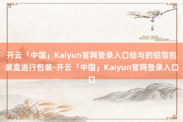 开云「中国」Kaiyun官网登录入口给与的铝箔包装盒进行包装-开云「中国」Kaiyun官网登录入口