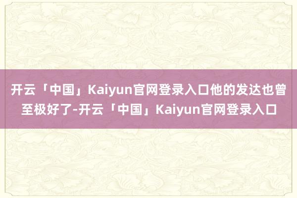 开云「中国」Kaiyun官网登录入口他的发达也曾至极好了-开云「中国」Kaiyun官网登录入口