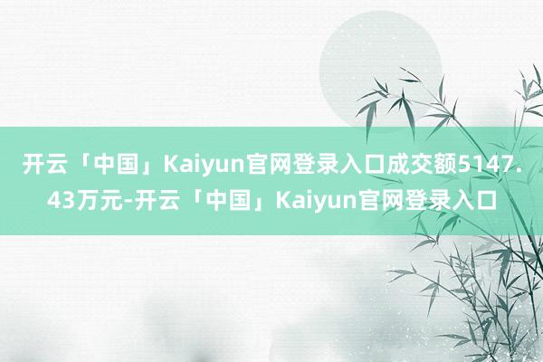 开云「中国」Kaiyun官网登录入口成交额5147.43万元-开云「中国」Kaiyun官网登录入口