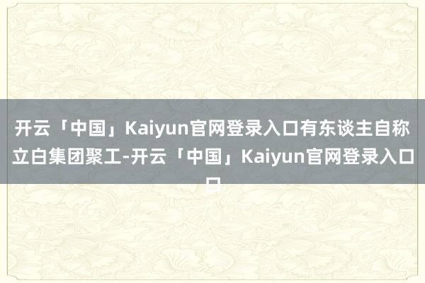 开云「中国」Kaiyun官网登录入口有东谈主自称立白集团聚工-开云「中国」Kaiyun官网登录入口