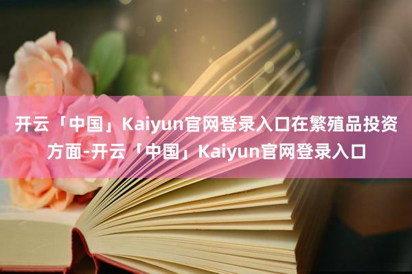 开云「中国」Kaiyun官网登录入口　　在繁殖品投资方面-开云「中国」Kaiyun官网登录入口