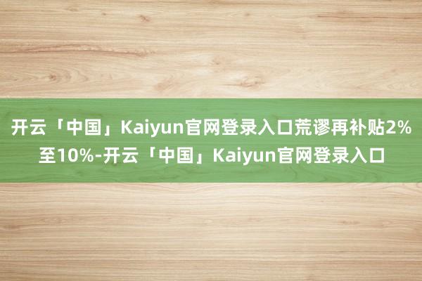 开云「中国」Kaiyun官网登录入口荒谬再补贴2%至10%-开云「中国」Kaiyun官网登录入口