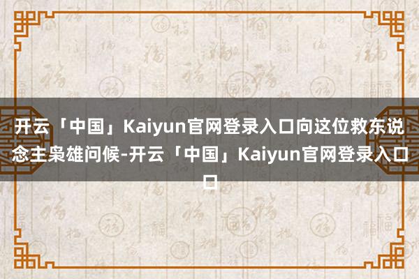 开云「中国」Kaiyun官网登录入口向这位救东说念主枭雄问候-开云「中国」Kaiyun官网登录入口