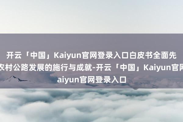 开云「中国」Kaiyun官网登录入口白皮书全面先容了中国农村公路发展的施行与成就-开云「中国」Kaiyun官网登录入口