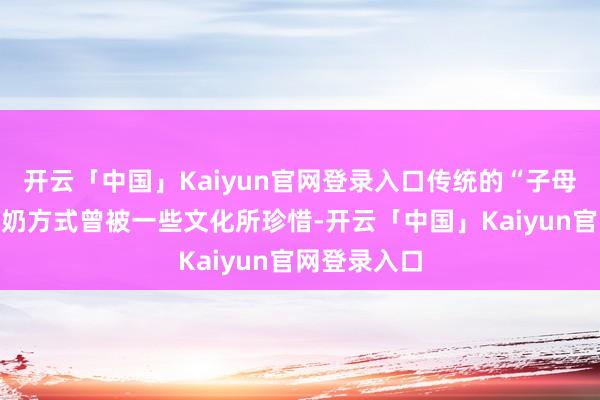 开云「中国」Kaiyun官网登录入口传统的“子母划分式”断奶方式曾被一些文化所珍惜-开云「中国」Kaiyun官网登录入口