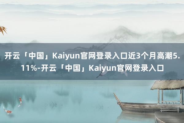 开云「中国」Kaiyun官网登录入口近3个月高潮5.11%-开云「中国」Kaiyun官网登录入口