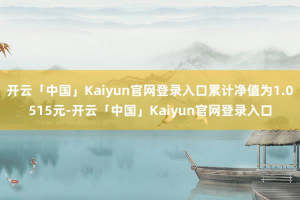 开云「中国」Kaiyun官网登录入口累计净值为1.0515元-开云「中国」Kaiyun官网登录入口