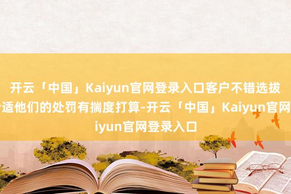 开云「中国」Kaiyun官网登录入口客户不错选拔任何最合适他们的处罚有揣度打算-开云「中国」Kaiyun官网登录入口