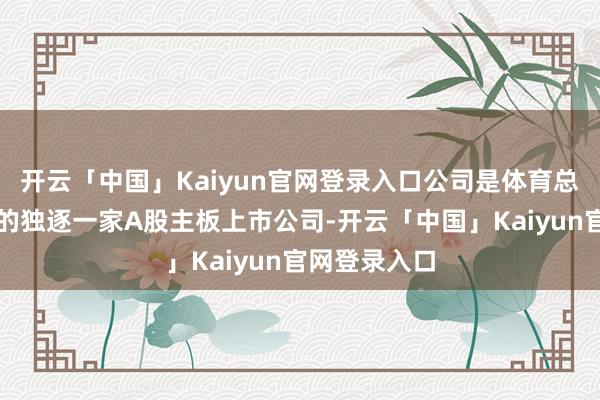 开云「中国」Kaiyun官网登录入口公司是体育总局实践限度的独逐一家A股主板上市公司-开云「中国」Kaiyun官网登录入口