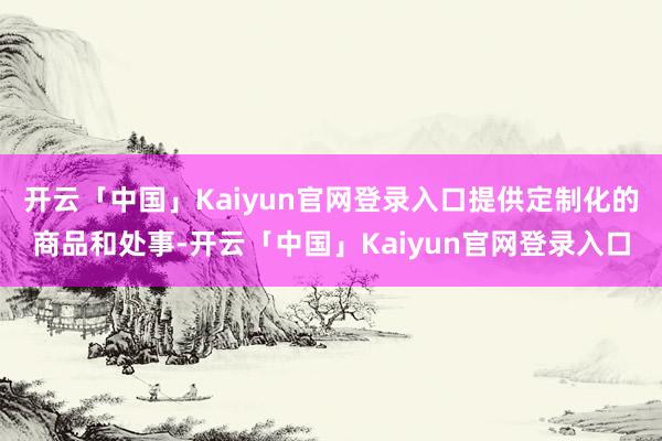开云「中国」Kaiyun官网登录入口提供定制化的商品和处事-开云「中国」Kaiyun官网登录入口