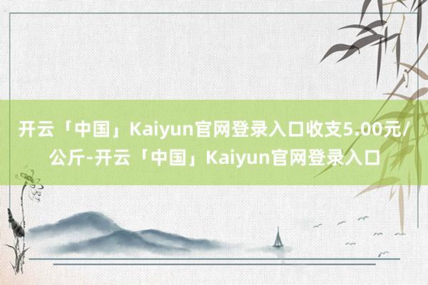 开云「中国」Kaiyun官网登录入口收支5.00元/公斤-开云「中国」Kaiyun官网登录入口