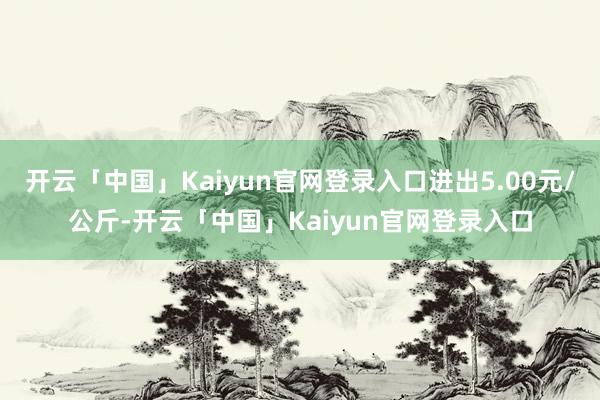 开云「中国」Kaiyun官网登录入口进出5.00元/公斤-开云「中国」Kaiyun官网登录入口