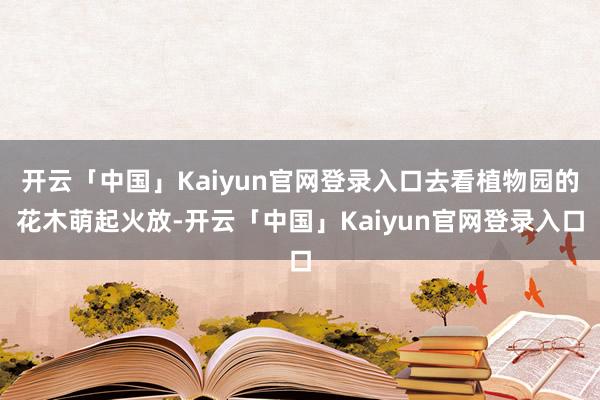 开云「中国」Kaiyun官网登录入口去看植物园的花木萌起火放-开云「中国」Kaiyun官网登录入口